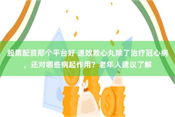 股票配资那个平台好 速效救心丸除了治疗冠心病，还对哪些病起作用？老年人建议了解