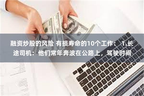 融资炒股的风险 有损寿命的10个工作： 1.长途司机：他们常年奔波在公路上，驾驶时间