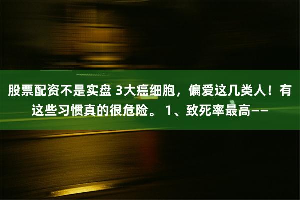 股票配资不是实盘 3大癌细胞，偏爱这几类人！有这些习惯真的很危险。 1、致死率最高——