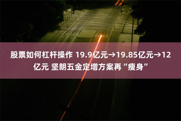 股票如何杠杆操作 19.9亿元→19.85亿元→12亿元 坚朗五金定增方案再“瘦身”