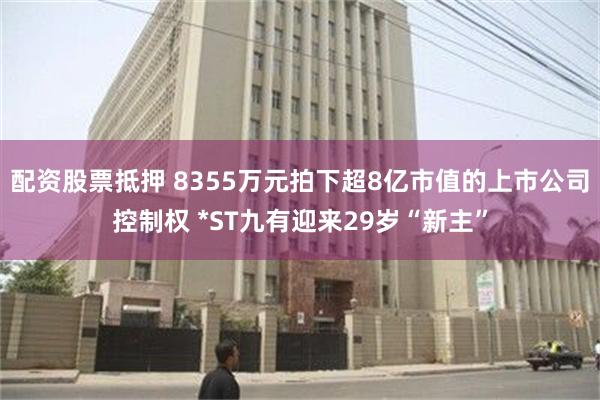 配资股票抵押 8355万元拍下超8亿市值的上市公司控制权 *ST九有迎来29岁“新主”