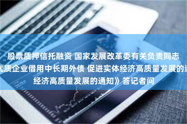 股票质押信托融资 国家发展改革委有关负责同志就《关于支持优质企业借用中长期外债 促进实体经济高质量发展的通知》答记者问