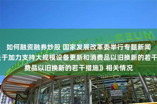 如何融资融券炒股 国家发展改革委举行专题新闻发布会 介绍《关于加力支持大规模设备更新和消费品以旧换新的若干措施》相关情况