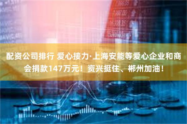 配资公司排行 爱心接力·上海安能等爱心企业和商会捐款147万元！资兴挺住、郴州加油！