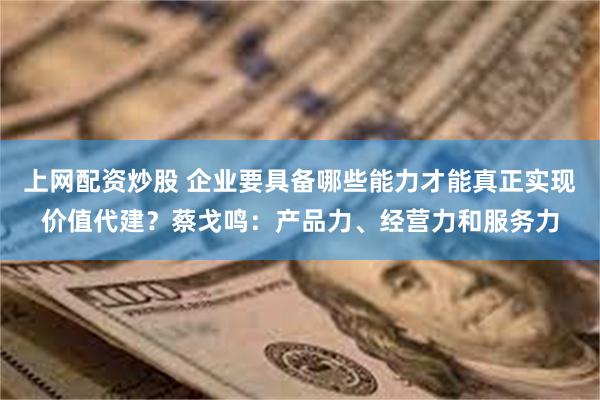 上网配资炒股 企业要具备哪些能力才能真正实现价值代建？蔡戈鸣：产品力、经营力和服务力