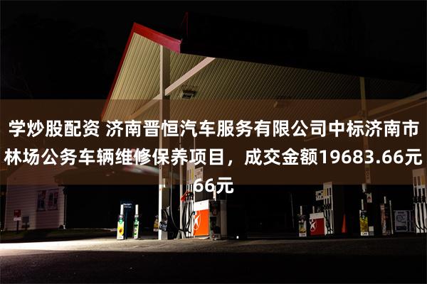 学炒股配资 济南晋恒汽车服务有限公司中标济南市林场公务车辆维修保养项目，成交金额19683.66元