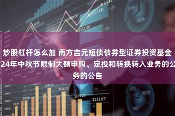 炒股杠杆怎么加 南方吉元短债债券型证券投资基金2024年中秋节限制大额申购、定投和转换转入业务的公告